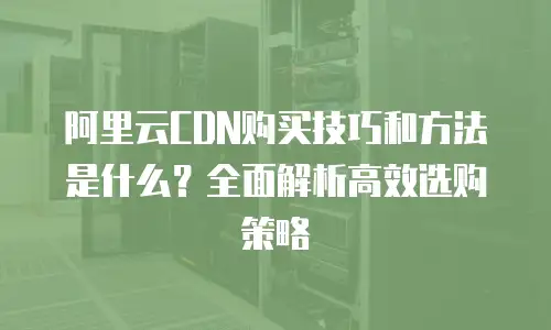 阿里云CDN购买技巧和方法是什么？全面解析高效选购策略