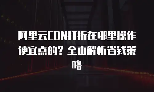 阿里云CDN打折在哪里操作便宜点的？全面解析省钱策略