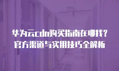 华为云cdn购买指南在哪找？官方渠道与实用技巧全解析