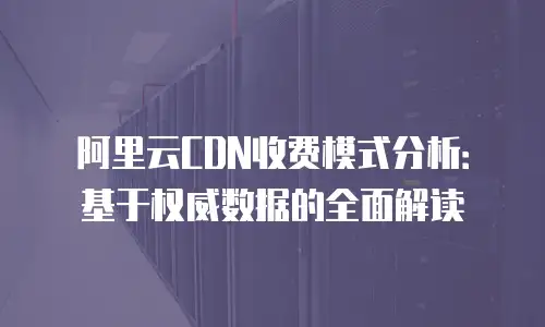 阿里云CDN收费模式分析：基于权威数据的全面解读