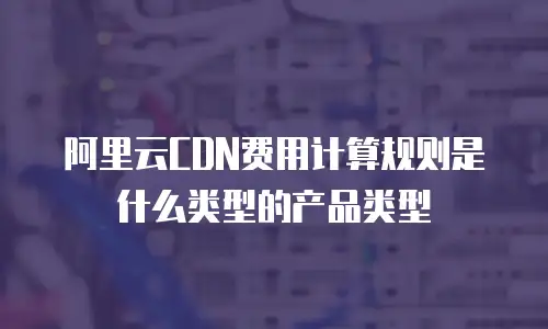 阿里云CDN费用计算规则是什么类型的产品类型