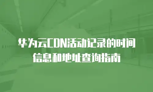 华为云CDN活动记录的时间信息和地址查询指南