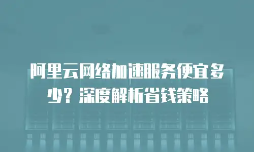 阿里云网络加速服务便宜多少？深度解析省钱策略