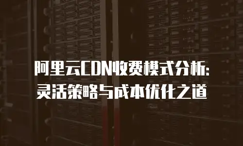 阿里云CDN收费模式分析：灵活策略与成本优化之道