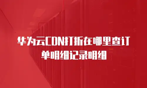 华为云CDN打折在哪里查订单明细记录明细