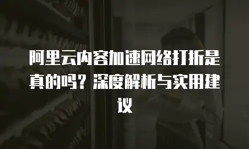 阿里云内容加速网络打折是真的吗？深度解析与实用建议