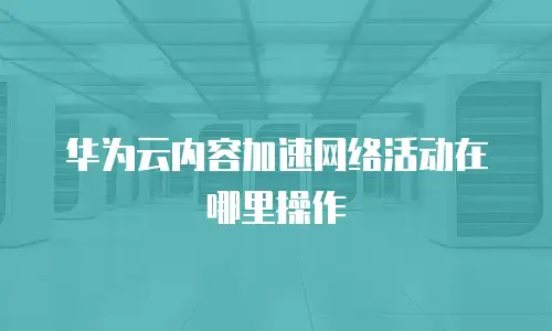 华为云内容加速网络活动在哪里操作