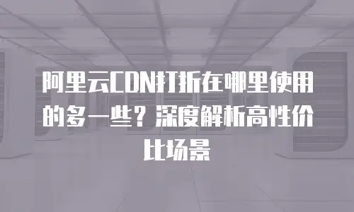 阿里云CDN打折在哪里使用的多一些？深度解析高性价比场景