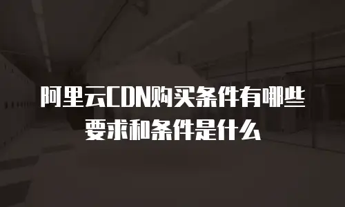 阿里云CDN购买条件有哪些要求和条件是什么