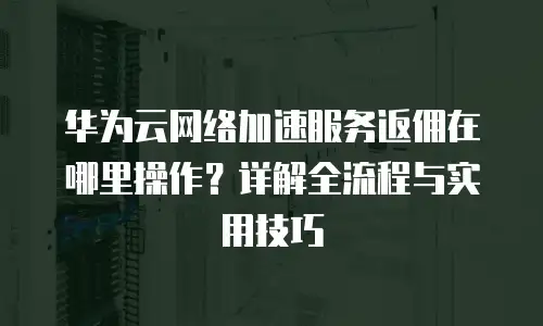 华为云网络加速服务返佣在哪里操作？详解全流程与实用技巧
