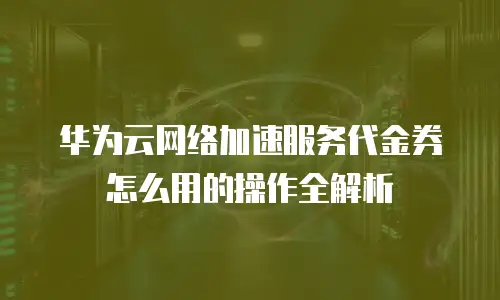 华为云网络加速服务代金券怎么用的操作全解析