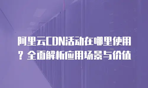 阿里云CDN活动在哪里使用？全面解析应用场景与价值