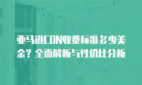 亚马逊CDN收费标准多少美金？全面解析与性价比分析