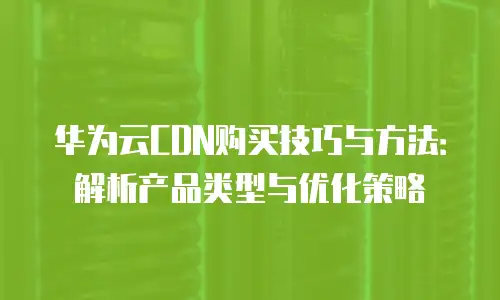 华为云CDN购买技巧与方法：解析产品类型与优化策略