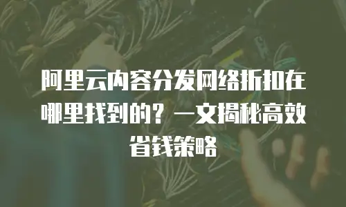 阿里云内容分发网络折扣在哪里找到的？一文揭秘高效省钱策略