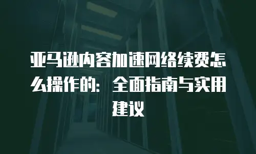 亚马逊内容加速网络续费怎么操作的：全面指南与实用建议
