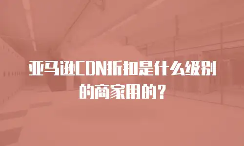 亚马逊CDN折扣是什么级别的商家用的？