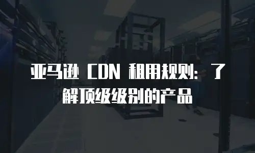 亚马逊 CDN 租用规则：了解顶级级别的产品