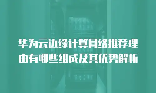华为云边缘计算网络推荐理由有哪些组成及其优势解析
