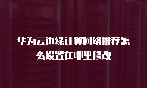 华为云边缘计算网络推荐怎么设置在哪里修改