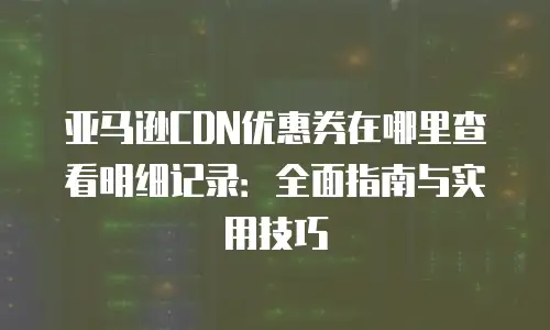 亚马逊CDN优惠券在哪里查看明细记录：全面指南与实用技巧