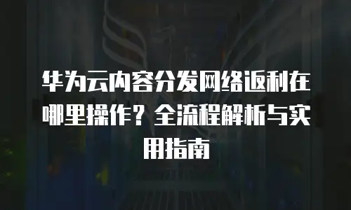 华为云内容分发网络返利在哪里操作？全流程解析与实用指南