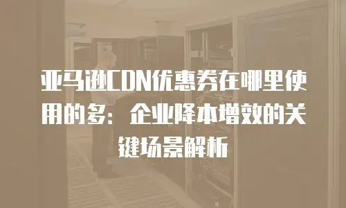 亚马逊CDN优惠券在哪里使用的多：企业降本增效的关键场景解析