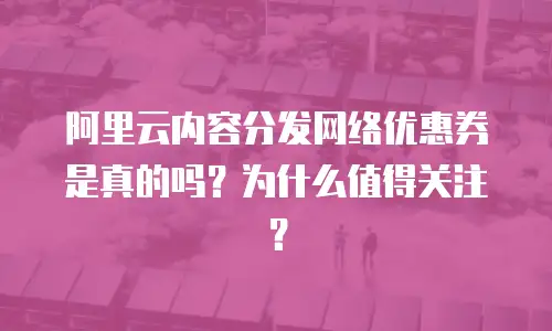 阿里云内容分发网络优惠券是真的吗？为什么值得关注？