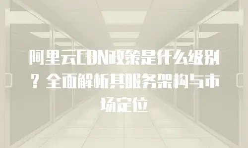 阿里云CDN政策是什么级别？全面解析其服务架构与市场定位