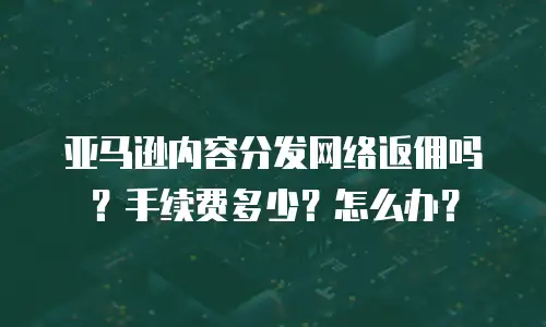亚马逊内容分发网络返佣吗？手续费多少？怎么办？
