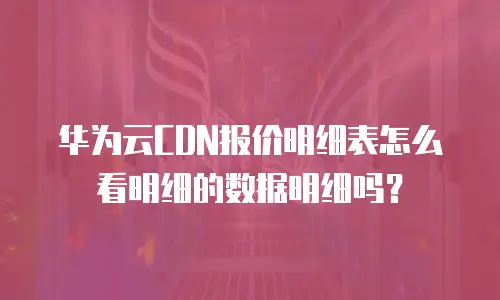 华为云CDN报价明细表怎么看明细的数据明细吗？