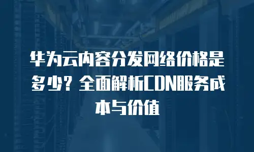 华为云内容分发网络价格是多少？全面解析CDN服务成本与价值
