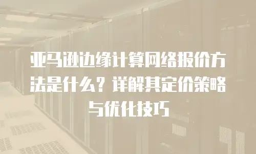 亚马逊边缘计算网络报价方法是什么？详解其定价策略与优化技巧