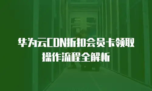 华为云CDN折扣会员卡领取操作流程全解析