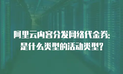 阿里云内容分发网络代金券:是什么类型的活动类型?