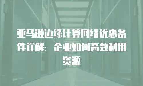 亚马逊边缘计算网络优惠条件详解：企业如何高效利用资源