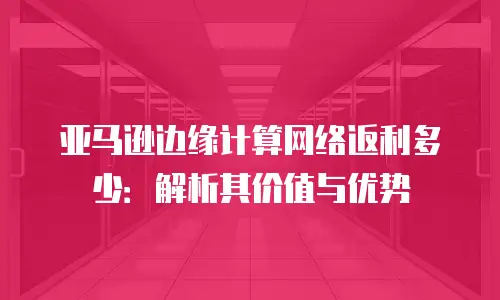 亚马逊边缘计算网络返利多少：解析其价值与优势
