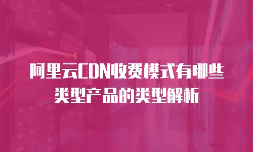 阿里云CDN收费模式有哪些类型产品的类型解析