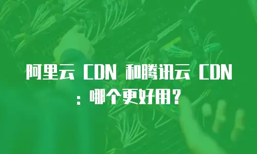 阿里云 CDN 和腾讯云 CDN: 哪个更好用？