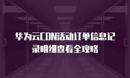 华为云CDN活动订单信息记录明细查看全攻略