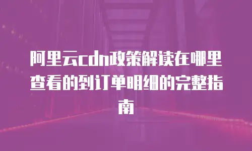 阿里云cdn政策解读在哪里查看的到订单明细的完整指南