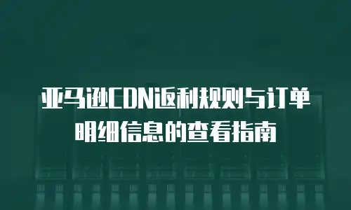 亚马逊CDN返利规则与订单明细信息的查看指南