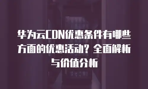 华为云CDN优惠条件有哪些方面的优惠活动？全面解析与价值分析