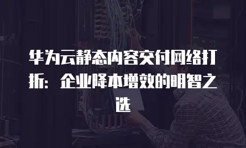 华为云静态内容交付网络打折：企业降本增效的明智之选
