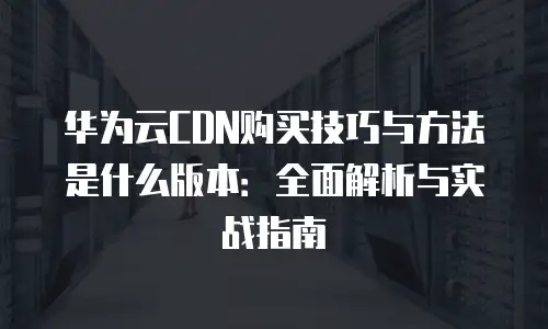 华为云CDN购买技巧与方法是什么版本：全面解析与实战指南