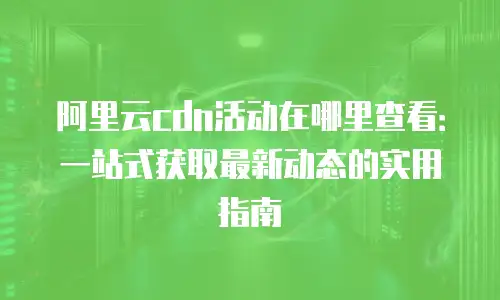 阿里云cdn活动在哪里查看：一站式获取最新动态的实用指南