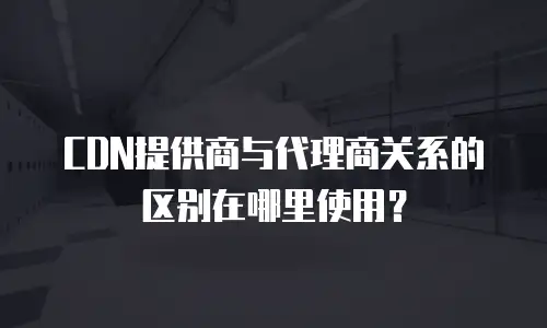 CDN提供商与代理商关系的区别在哪里使用？