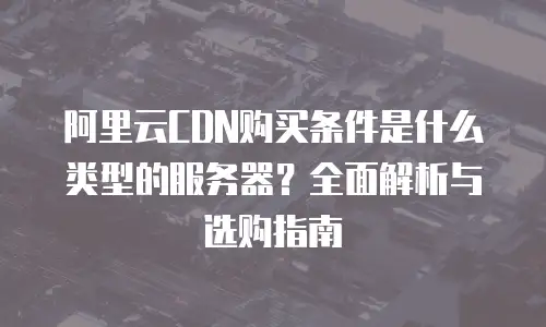 阿里云CDN购买条件是什么类型的服务器？全面解析与选购指南