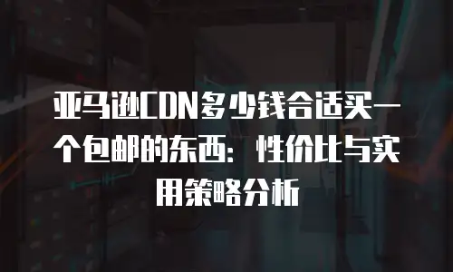 亚马逊CDN多少钱合适买一个包邮的东西：性价比与实用策略分析