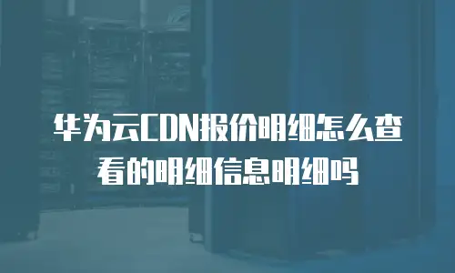 华为云CDN报价明细怎么查看的明细信息明细吗